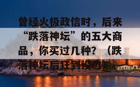 曾经火极政信时，后来“跌落神坛”的五大商品，你买过几种？（跌落神坛后狂到没边）