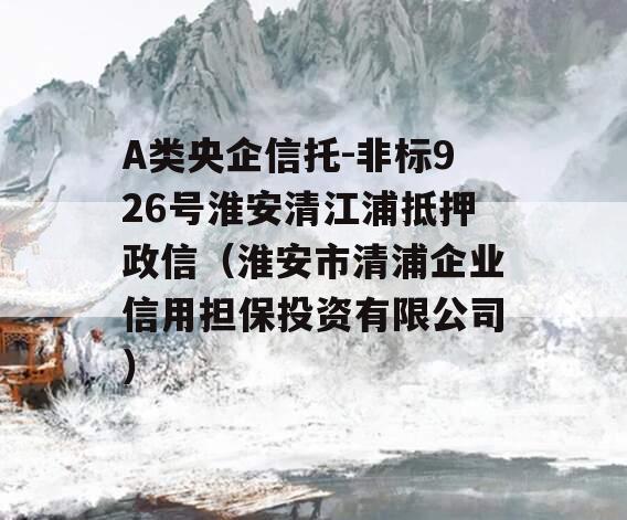 A类央企信托-非标926号淮安清江浦抵押政信（淮安市清浦企业信用担保投资有限公司）