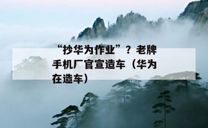 “抄华为作业”？老牌手机厂官宣造车（华为在造车）