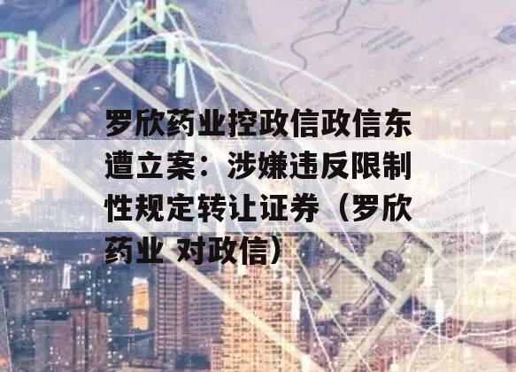 罗欣药业控政信政信东遭立案：涉嫌违反限制性规定转让证券（罗欣药业 对政信）