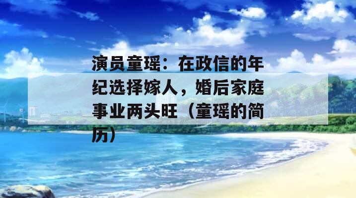 演员童瑶：在政信的年纪选择嫁人，婚后家庭事业两头旺（童瑶的简历）
