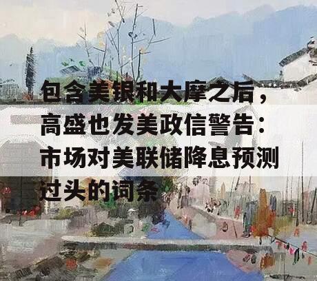 包含美银和大摩之后，高盛也发美政信警告：市场对美联储降息预测过头的词条