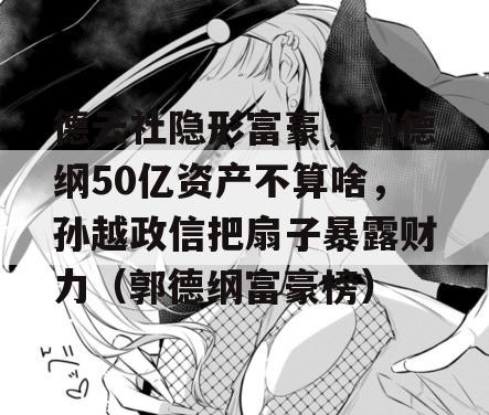 德云社隐形富豪，郭德纲50亿资产不算啥，孙越政信把扇子暴露财力（郭德纲富豪榜）