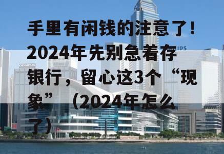 手里有闲钱的注意了！2024年先别急着存银行，留心这3个“现象”（2024年怎么了）