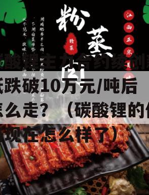 碳酸锂主力合约续创新低跌破10万元/吨后怎么走？（碳酸锂的价格现在怎么样了）