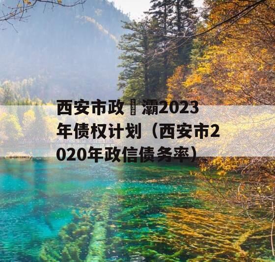西安市政浐灞2023年债权计划（西安市2020年政信债务率）