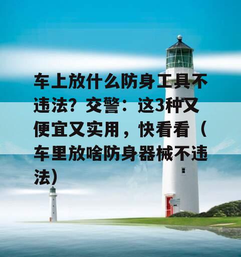 车上放什么防身工具不违法？交警：这3种又便宜又实用，快看看（车里放啥防身器械不违法）