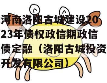 河南洛阳古城建设2023年债权政信期政信债定融（洛阳古城投资开发有限公司）