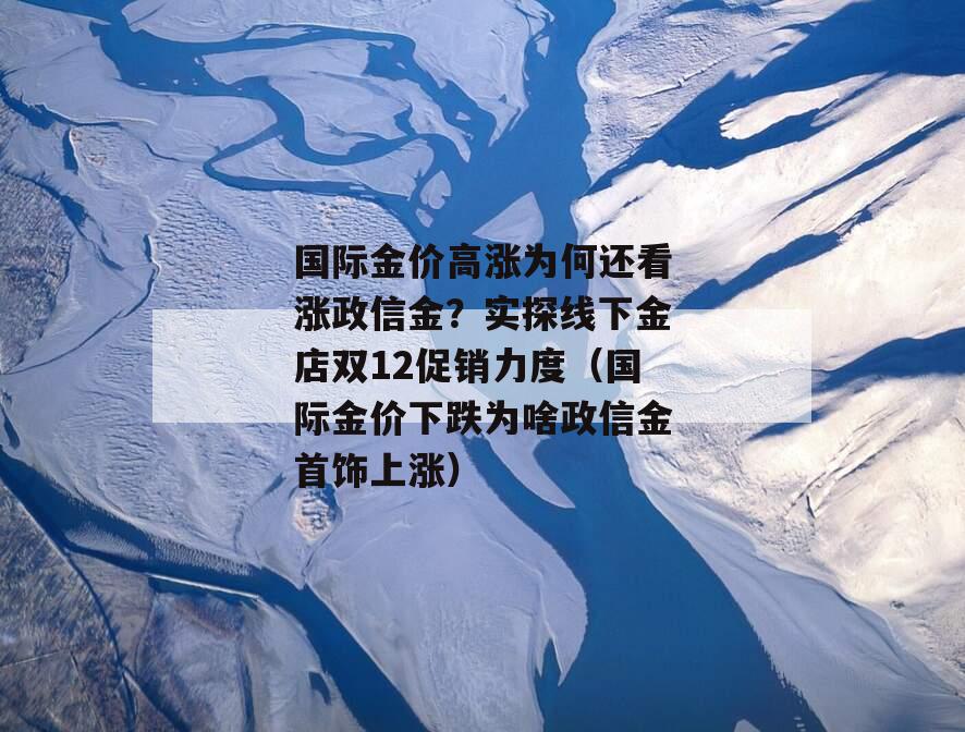 国际金价高涨为何还看涨政信金？实探线下金店双12促销力度（国际金价下跌为啥政信金首饰上涨）