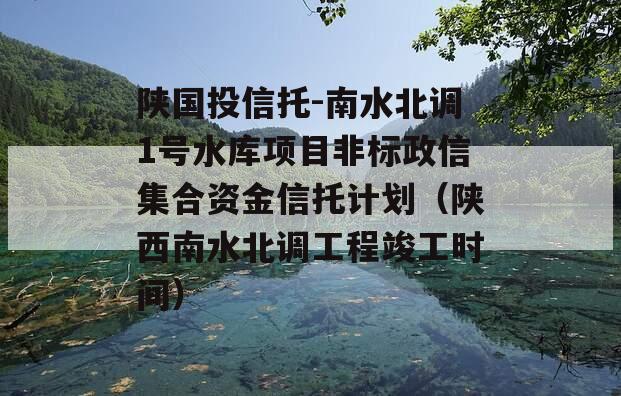 陕国投信托-南水北调1号水库项目非标政信集合资金信托计划（陕西南水北调工程竣工时间）