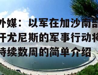 外媒：以军在加沙南部汗尤尼斯的军事行动将持续数周的简单介绍