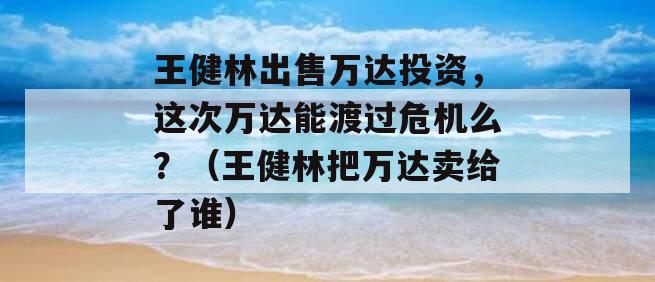 王健林出售万达投资，这次万达能渡过危机么？（王健林把万达卖给了谁）