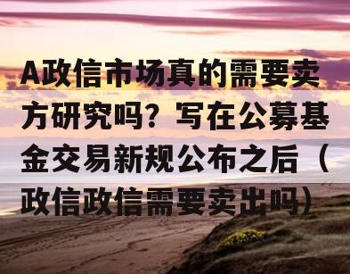 A政信市场真的需要卖方研究吗？写在公募基金交易新规公布之后（政信政信需要卖出吗）