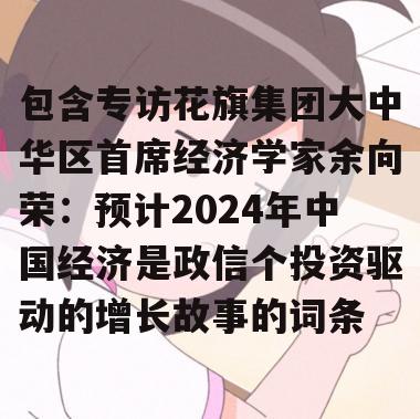 包含专访花旗集团大中华区首席经济学家余向荣：预计2024年中国经济是政信个投资驱动的增长故事的词条