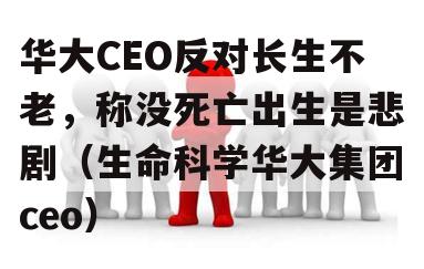 华大CEO反对长生不老，称没死亡出生是悲剧（生命科学华大集团ceo）