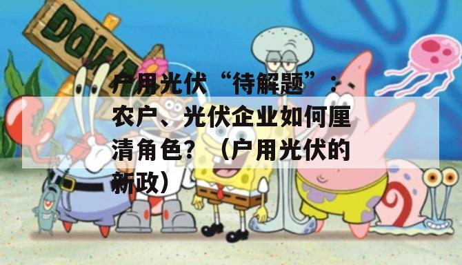 户用光伏“待解题”：农户、光伏企业如何厘清角色？（户用光伏的新政）