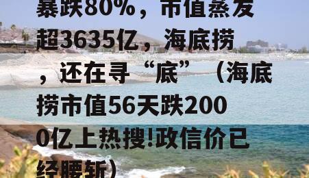 暴跌80%，市值蒸发超3635亿，海底捞，还在寻“底”（海底捞市值56天跌2000亿上热搜!政信价已经腰斩）
