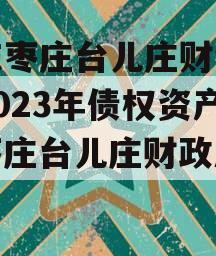山东枣庄台儿庄财金投资2023年债权资产（枣庄台儿庄财政局政信）