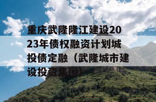 重庆武隆隆江建设2023年债权融资计划城投债定融（武隆城市建设投资集团）