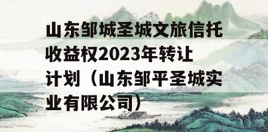山东邹城圣城文旅信托收益权2023年转让计划（山东邹平圣城实业有限公司）
