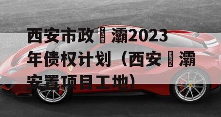 西安市政浐灞2023年债权计划（西安浐灞安置项目工地）