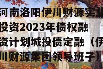 河南洛阳伊川财源实业投资2023年债权融资计划城投债定融（伊川财源集团领导班子）