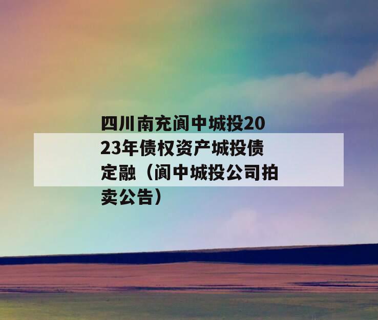 四川南充阆中城投2023年债权资产城投债定融（阆中城投公司拍卖公告）