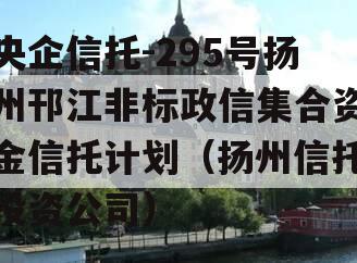 央企信托-295号扬州邗江非标政信集合资金信托计划（扬州信托投资公司）