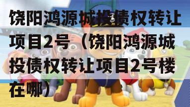 饶阳鸿源城投债权转让项目2号（饶阳鸿源城投债权转让项目2号楼在哪）