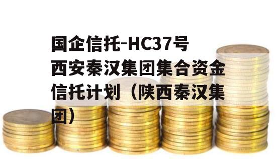 国企信托-HC37号西安秦汉集团集合资金信托计划（陕西秦汉集团）