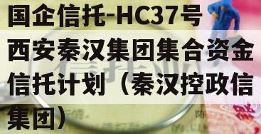 国企信托-HC37号西安秦汉集团集合资金信托计划（秦汉控政信集团）