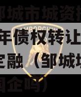 山东邹城市城资控政信2023年债权转让城投债定融（邹城城资公司是国企吗）