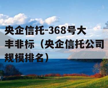 央企信托-368号大丰非标（央企信托公司规模排名）
