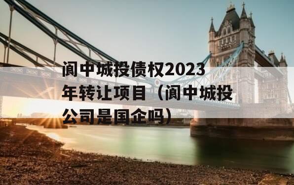 阆中城投债权2023年转让项目（阆中城投公司是国企吗）