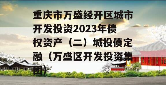 重庆市万盛经开区城市开发投资2023年债权资产（二）城投债定融（万盛区开发投资集团）