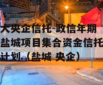 大央企信托-政信年期盐城项目集合资金信托计划（盐城 央企）