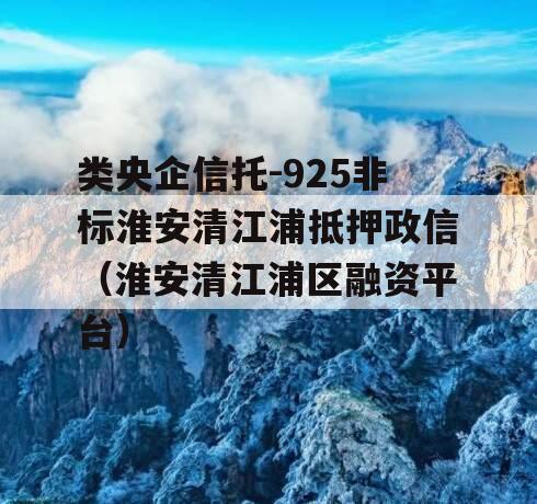 类央企信托-925非标淮安清江浦抵押政信（淮安清江浦区融资平台）