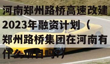 河南郑州路桥高速改建2023年融资计划（郑州路桥集团在河南有什么项目吗?）
