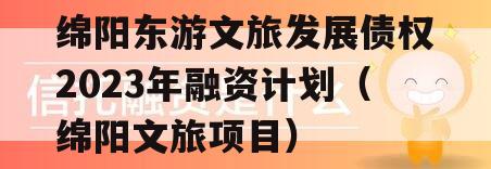 绵阳东游文旅发展债权2023年融资计划（绵阳文旅项目）
