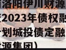 河南洛阳伊川财源实业投资2023年债权融资计划城投债定融（伊川财源集团）