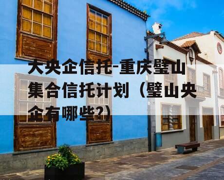 大央企信托-重庆璧山集合信托计划（璧山央企有哪些?）