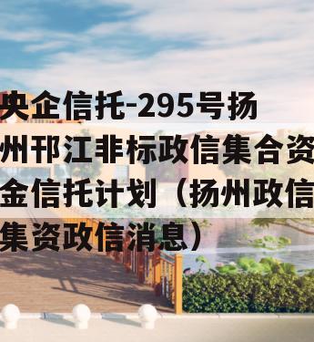 央企信托-295号扬州邗江非标政信集合资金信托计划（扬州政信集资政信消息）