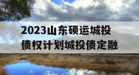 2023山东硕运城投债权计划城投债定融