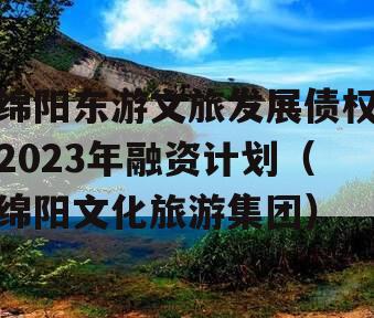 绵阳东游文旅发展债权2023年融资计划（绵阳文化旅游集团）