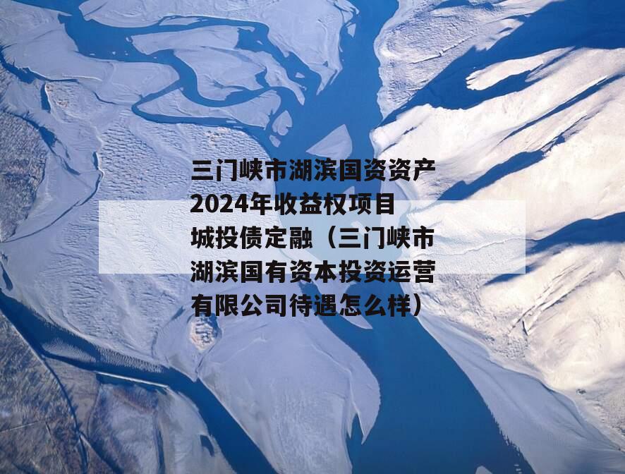 三门峡市湖滨国资资产2024年收益权项目城投债定融（三门峡市湖滨国有资本投资运营有限公司待遇怎么样）