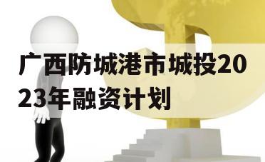广西防城港市城投2023年融资计划