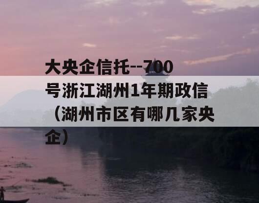 大央企信托--700号浙江湖州1年期政信（湖州市区有哪几家央企）