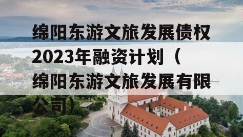 绵阳东游文旅发展债权2023年融资计划（绵阳东游文旅发展有限公司）