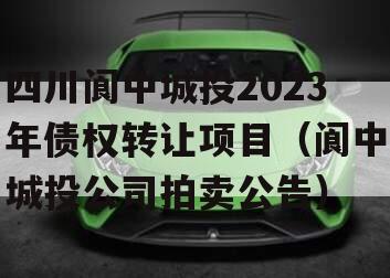 四川阆中城投2023年债权转让项目（阆中城投公司拍卖公告）