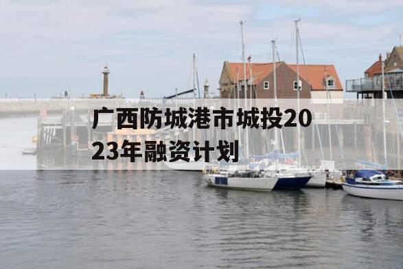广西防城港市城投2023年融资计划